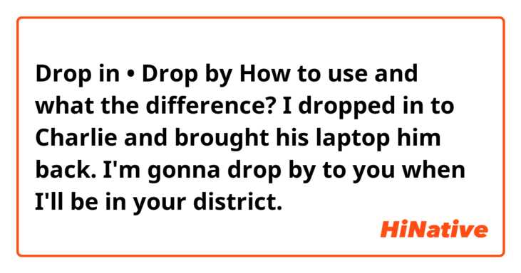 Drop in  •   Drop by

How to use and what the difference?

I dropped in to Charlie and brought his laptop him back.
I'm gonna drop by to you when I'll be in your district.