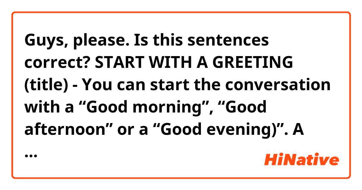 Guys, please. Is this sentences correct?
START WITH A GREETING (title)
- You can start the conversation with a “Good morning”, “Good afternoon” or a “Good evening)”. A simple "Hi” also works perfectly.