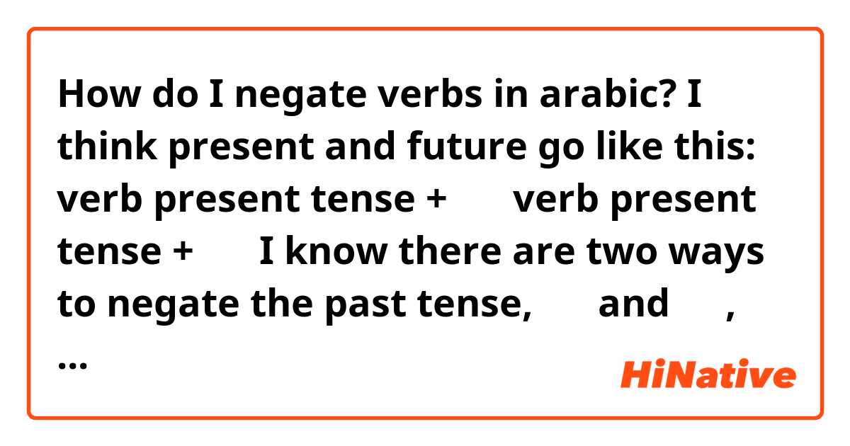 How do I negate verbs in arabic?

I think present and future go like this:

 verb present tense + لن
verb present tense + لا

I know there are two ways to negate the past tense, لم and ما, one of them goes with the verb in the present tense and the other in the past tense isnt it?