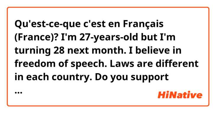 Qu'est-ce-que c'est en Français (France)? I'm 27-years-old but I'm turning 28 next month.

I believe in freedom of speech.

Laws are different in each country.

Do you support equality?