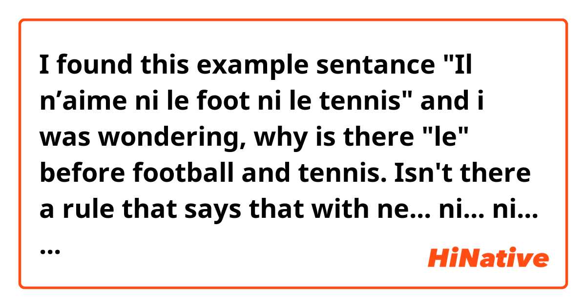 I found this example sentance "Il n’aime ni le foot ni le tennis" and i was wondering,  why is there "le" before football and tennis. Isn't there a rule that says that with ne... ni... ni... theres no need for le/la in front of the noun?
