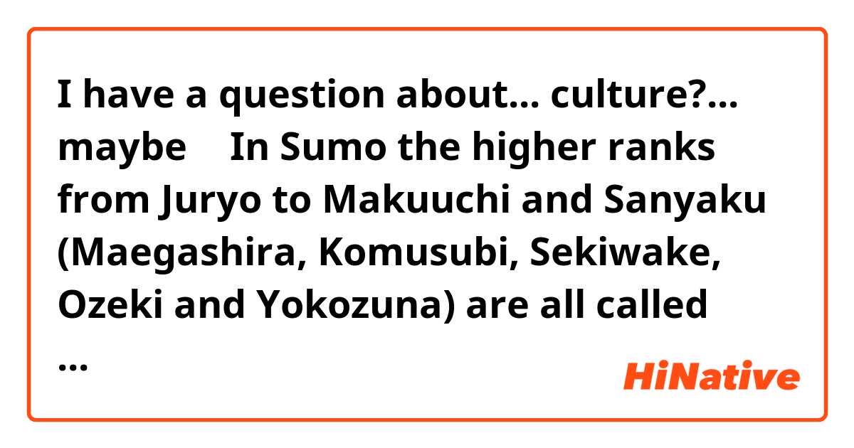 I have a question about... culture?... maybe 🤔
In Sumo the higher ranks from Juryo to Makuuchi and Sanyaku (Maegashira, Komusubi, Sekiwake, Ozeki and Yokozuna) are all called Sekitori.
My question is: Do the lower ranks (Jonokuchi, Jonidan, Sandanme and Makushita) have a name too?
I hope someone can help me 🙏
