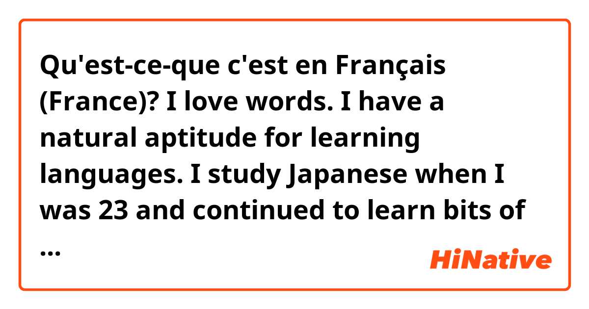 Qu'est-ce-que c'est en Français (France)? I love words. I have a natural aptitude for learning languages. I study Japanese when I was 23 and continued to learn bits of other languages. I just find it fun and stress-relieving. It completes my day and helps me connect with people around the world! 