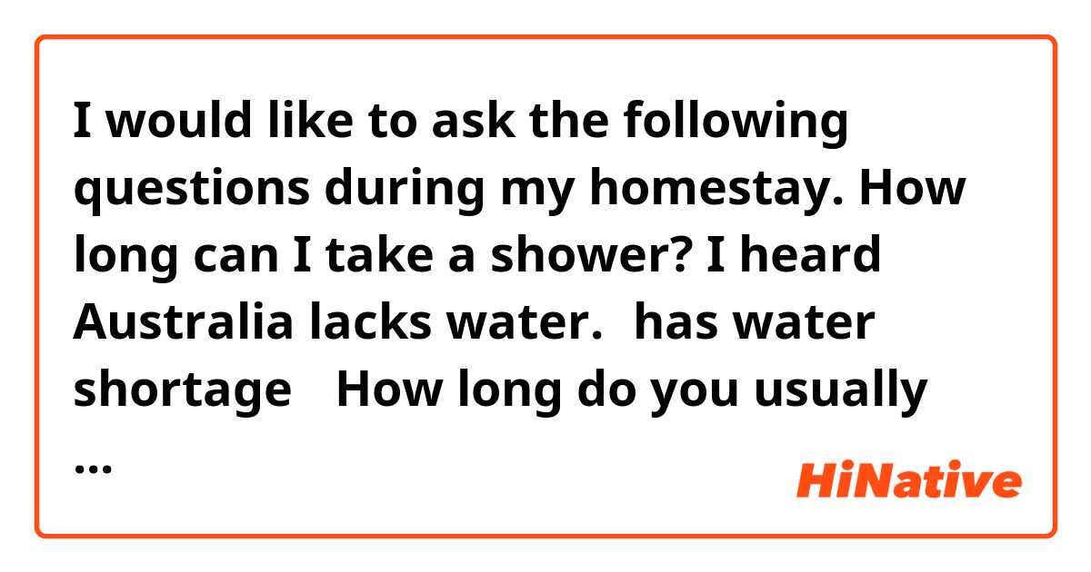 I would like to ask the following questions during my homestay.

How long can I take a shower?
I heard Australia lacks water.（has water shortage）
How long do you usually take a shower?

Are these sentences natural?
