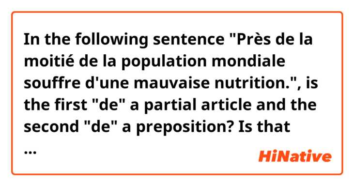 In the following sentence "Près de la moitié de la population mondiale souffre d'une mauvaise nutrition.", is the first "de" a partial article and the second "de" a preposition? Is that correct?