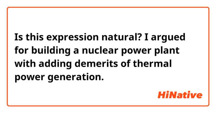 Is this expression natural?

I argued for building a nuclear power plant with adding demerits of thermal power generation.