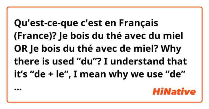 Qu'est-ce-que c'est en Français (France)? Je bois du thé avec du miel OR Je bois du thé avec de miel? 
Why there is used “du”? I understand that it’s “de + le”, I mean why we use “de” before “miel”? 