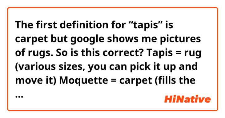 The first definition for “tapis” is carpet but google shows me pictures of rugs.

So is this correct? 

Tapis = rug (various sizes, you can pick it up and move it)
Moquette = carpet (fills the whole room, attached to the floor)