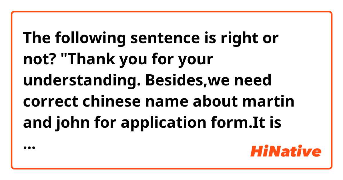 The following sentence is right or not?
"Thank you for your understanding.
Besides,we need correct chinese name about martin and john for application form.It is urge for us to get the information."