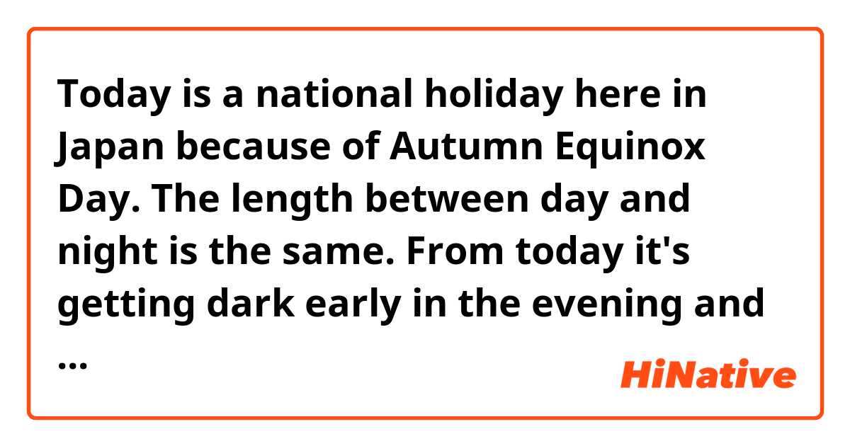 Today is a national holiday here in Japan because of Autumn Equinox Day.
The length between day and night is the same.
From today it's getting dark early in the evening and heading to the cold winter.

Does this sound natural?