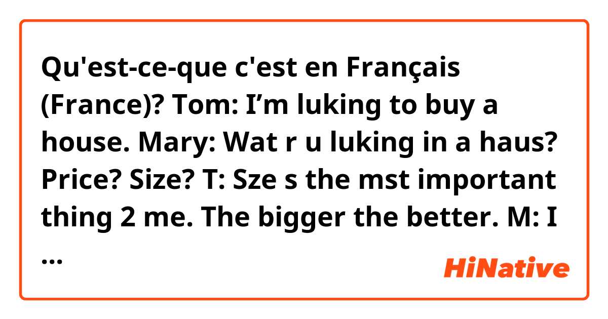 Qu'est-ce-que c'est en Français (France)? Tom: I’m luking to buy a house.
Mary: Wat r u luking in a haus? Price? Size?
T: Sze s the mst important thing 2 me. The bigger the better.
M: I don’t undrstnd why Amricns alwys thnk the bggr the bttr. 
Bob: Hw mch is ur bdgt?
T: $1B
