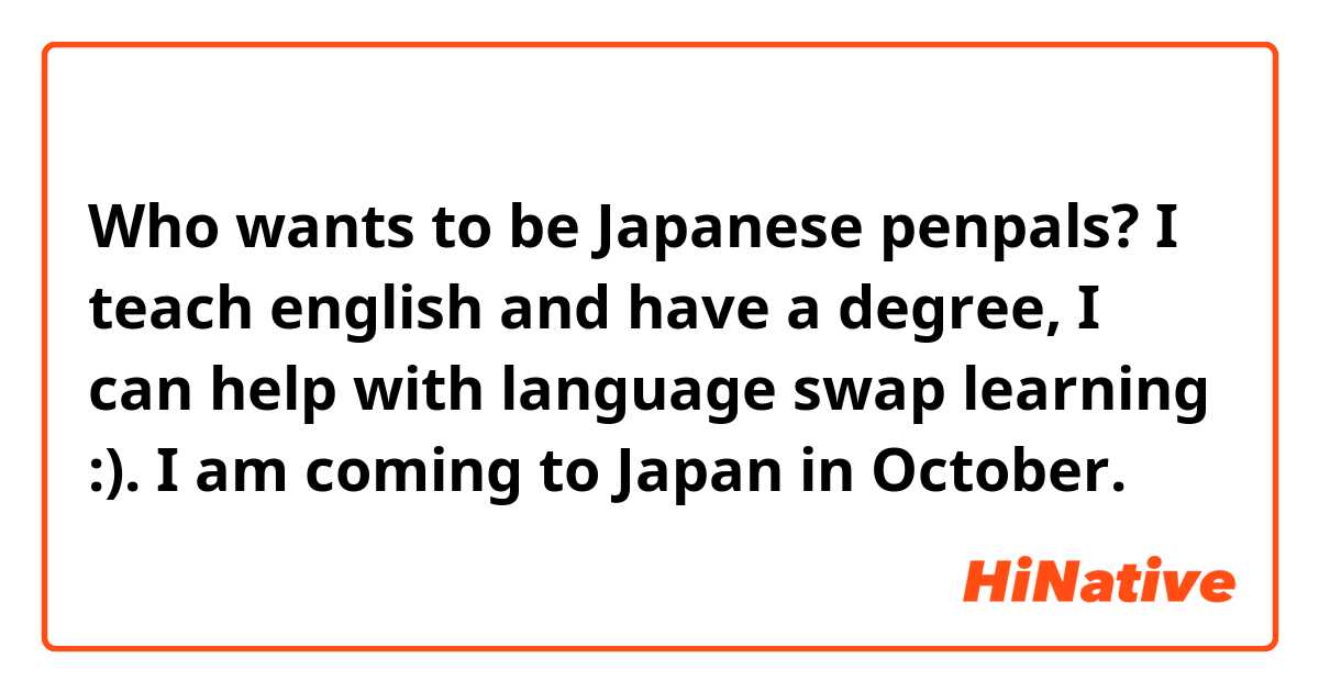 Who wants to be Japanese penpals? I teach english and have a degree, I can help with language swap learning :). I am coming to Japan in October.