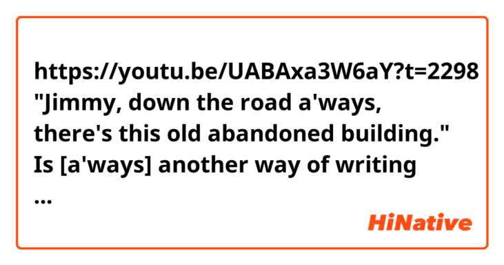 https://youtu.be/UABAxa3W6aY?t=2298

"Jimmy, down the road a'ways, there's this old abandoned building."

Is [a'ways] another way of writing [always]? Like ['cause] instead of [because]?
Does that make sense? Is it proper English?
What exactly does [down the road a'ways] mean?