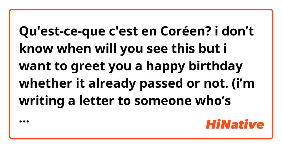 Qu'est-ce-que c'est en Coréen? i don’t know when will you see this but i want to greet you a happy birthday whether it already passed or not. (i’m writing a letter to someone who’s 2yrs older than me/존댓말)