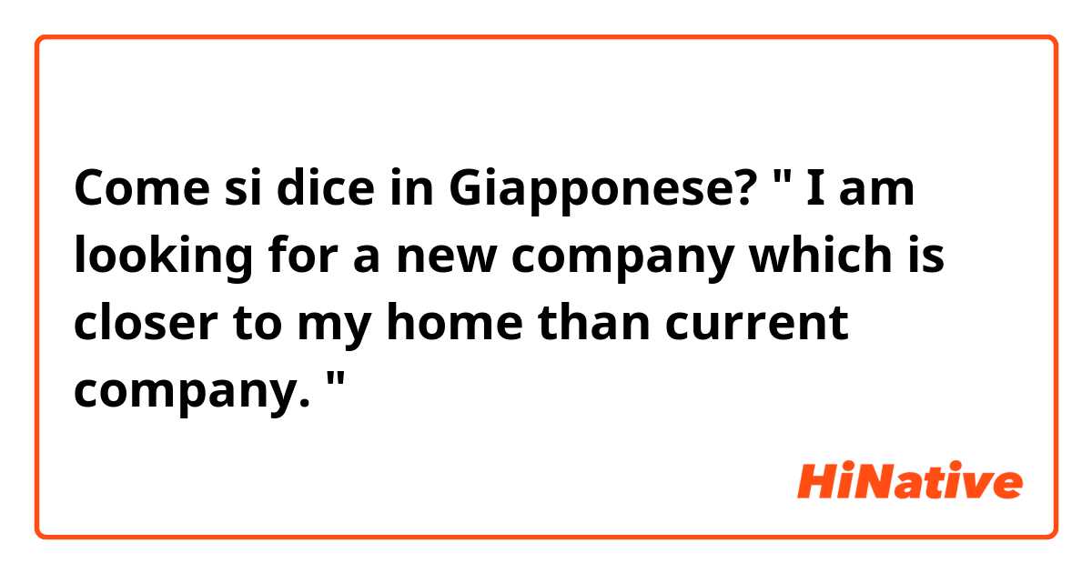 Come si dice in Giapponese? " I am looking for a new company which is closer to my home than current company. "