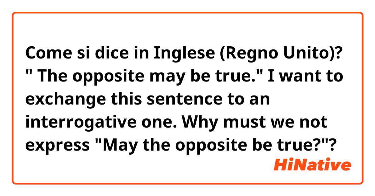Come si dice in Inglese (Regno Unito)? " The opposite may be true." I want to exchange this sentence to an interrogative one. Why must we not express "May the opposite be true?"?