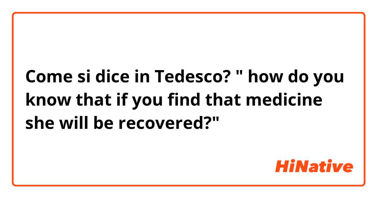 Come si dice in Tedesco? " how do you know that if you find that medicine she will be recovered?" 