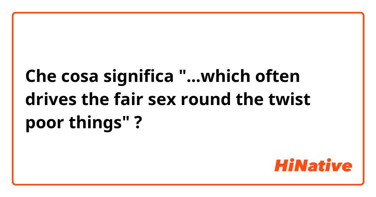 Che cosa significa "...which often drives the fair sex round the twist poor things"?