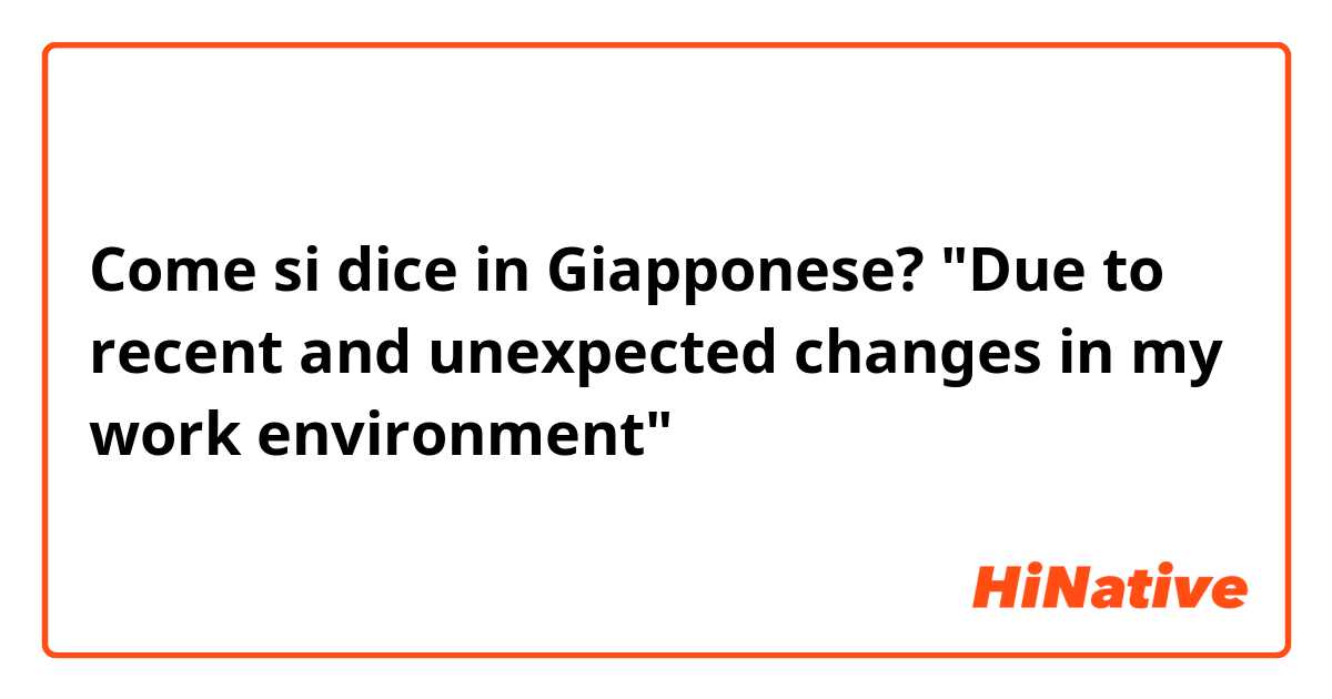 Come si dice in Giapponese? "Due to recent and unexpected changes in my work environment" 