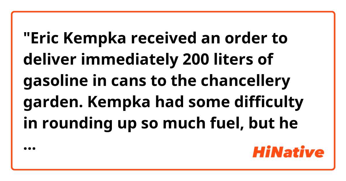 "Eric Kempka received an order to deliver immediately 200 liters of gasoline in cans to the chancellery garden. Kempka had some difficulty in rounding up so much fuel, but he managed to collect 180 liters. "
In this context, is the gasoline had already been canned, or after collecting, Eric Kempka had to pour 200 liters of gasoline into cans ?