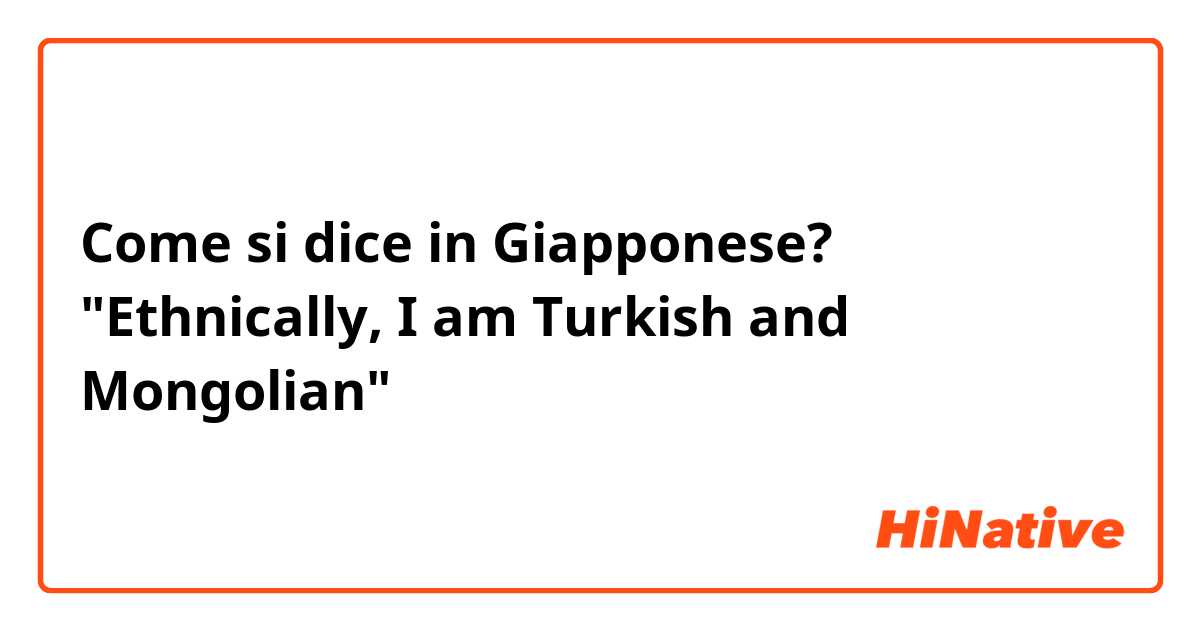 Come si dice in Giapponese? "Ethnically, I am Turkish and Mongolian"