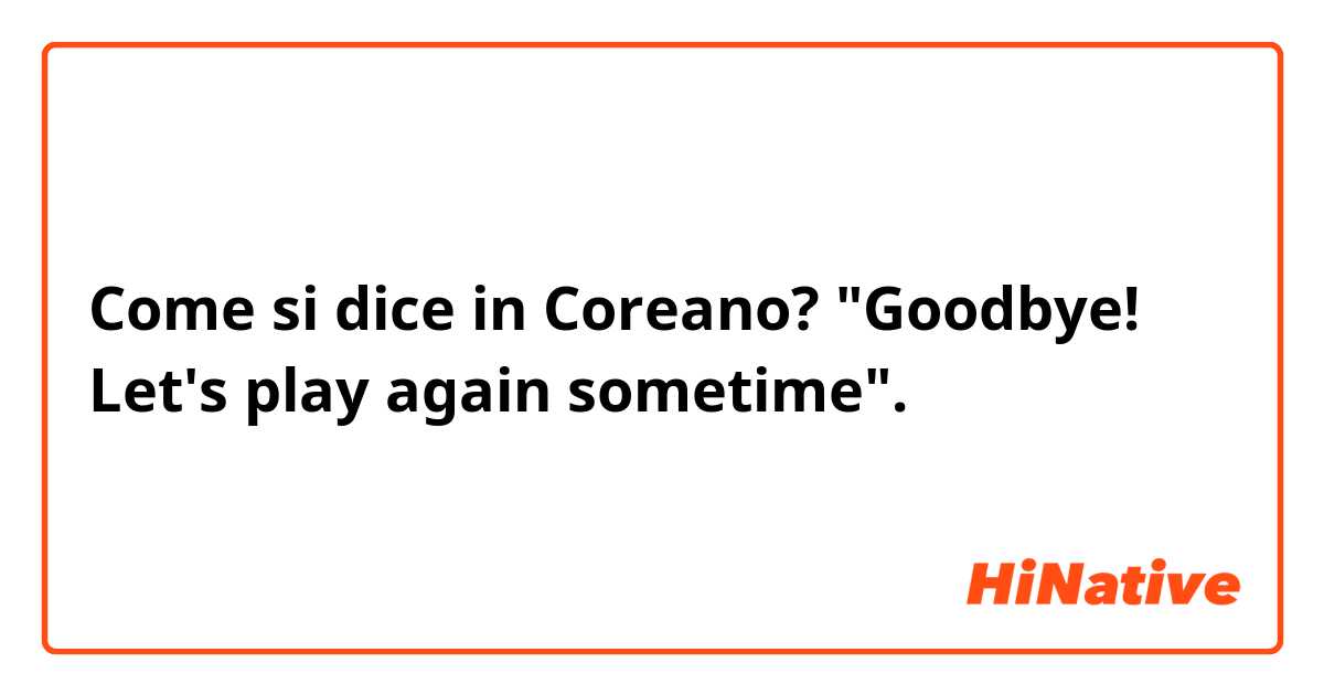 Come si dice in Coreano? "Goodbye! Let's play again sometime".