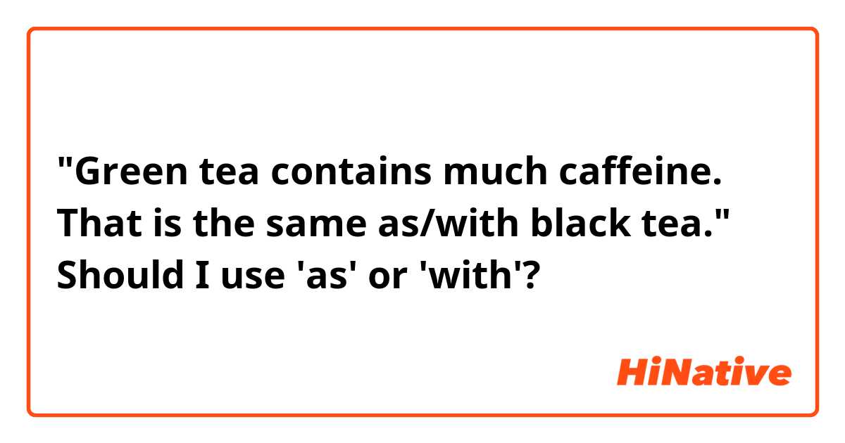 "Green tea contains much caffeine. That is the same as/with black tea."
Should I use 'as' or 'with'?