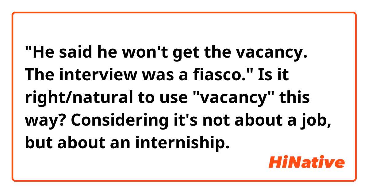 "He said he won't get the vacancy. The interview was a fiasco."

Is it right/natural to use "vacancy" this way? Considering it's not about a job, but about an interniship.
