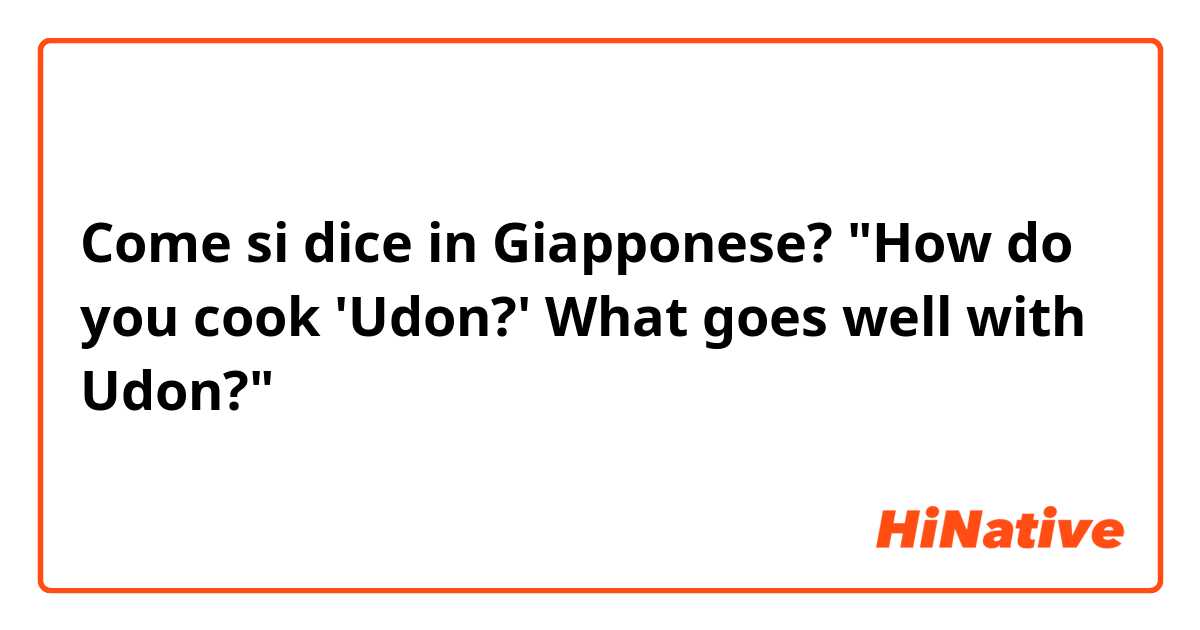 Come si dice in Giapponese? "How do you cook 'Udon?' What goes well with Udon?"