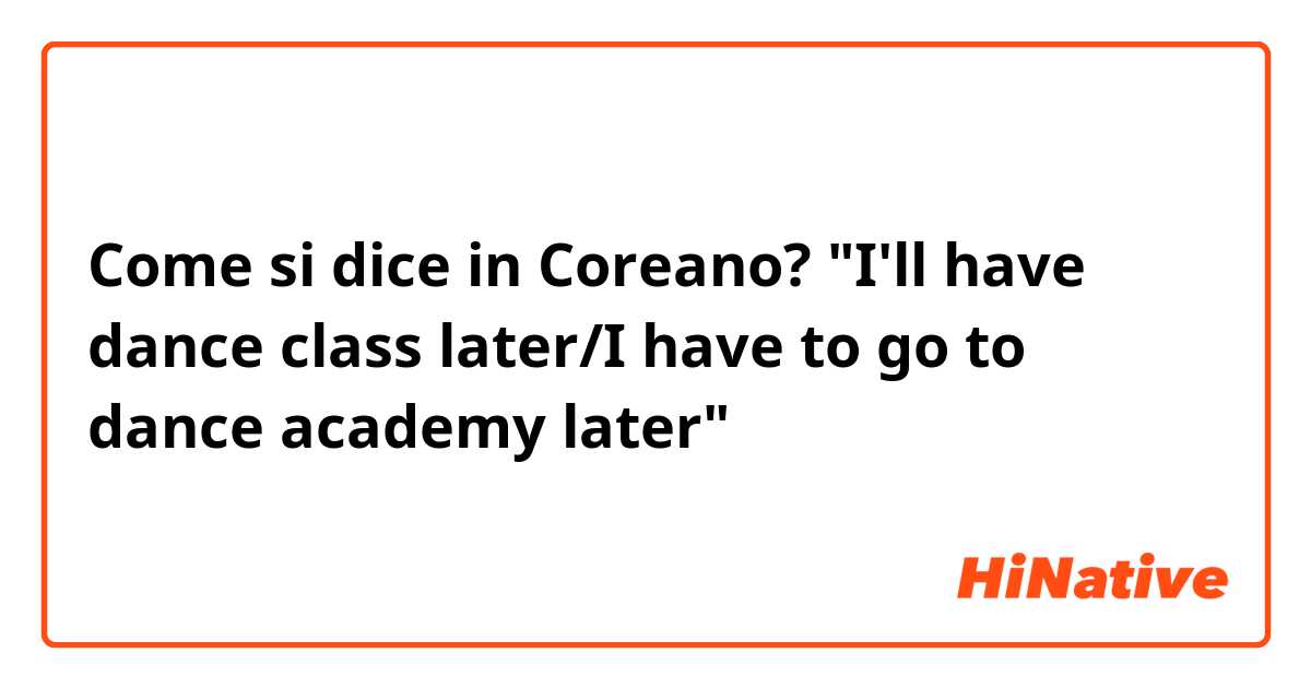 Come si dice in Coreano? "I'll have dance class later/I have to go to dance academy later"