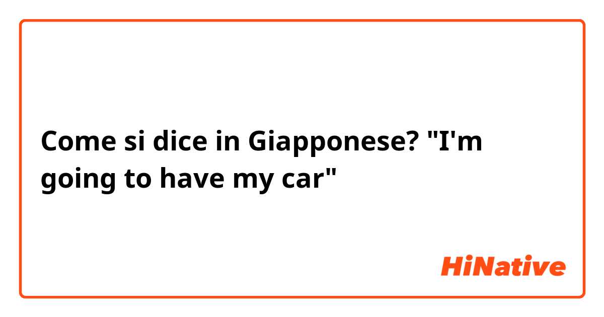 Come si dice in Giapponese? "I'm going to have my car"