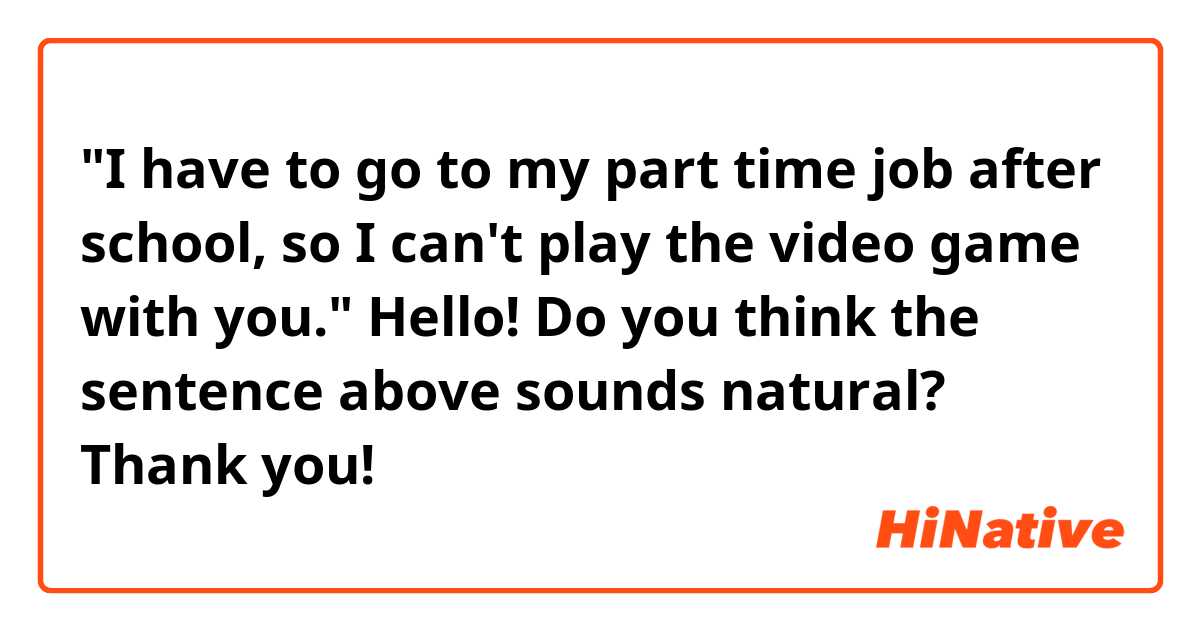 "I have to go to my part time job after school, so I can't play the video game with you."

Hello! Do you think the sentence above sounds natural? Thank you! 