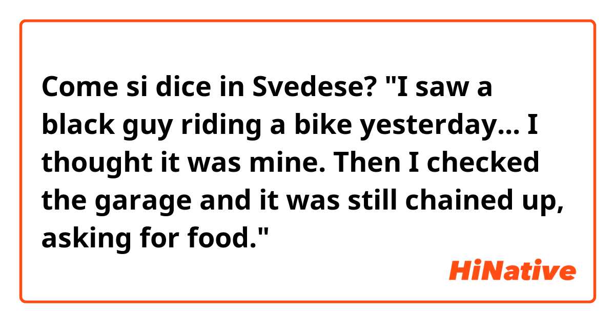 Come si dice in Svedese? "I saw a black guy riding a bike yesterday... I thought it was mine. Then I checked the garage and it was still chained up, asking for food." 