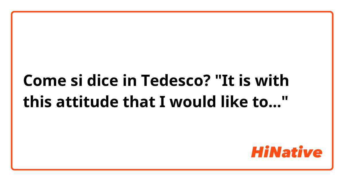 Come si dice in Tedesco? "It is with this attitude that I would like to..."