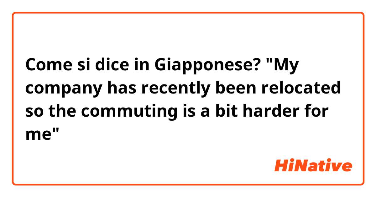 Come si dice in Giapponese? "My company has recently been relocated so the commuting is a bit harder for me"