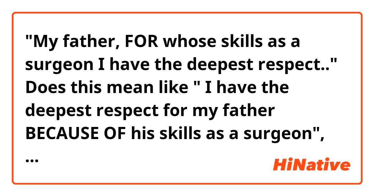 "My father, FOR whose skills as a surgeon I have the deepest respect.."

Does this mean like " I have the deepest respect for my father BECAUSE OF his skills as a surgeon", right?


I'd like to know the usage of " FOR whose"