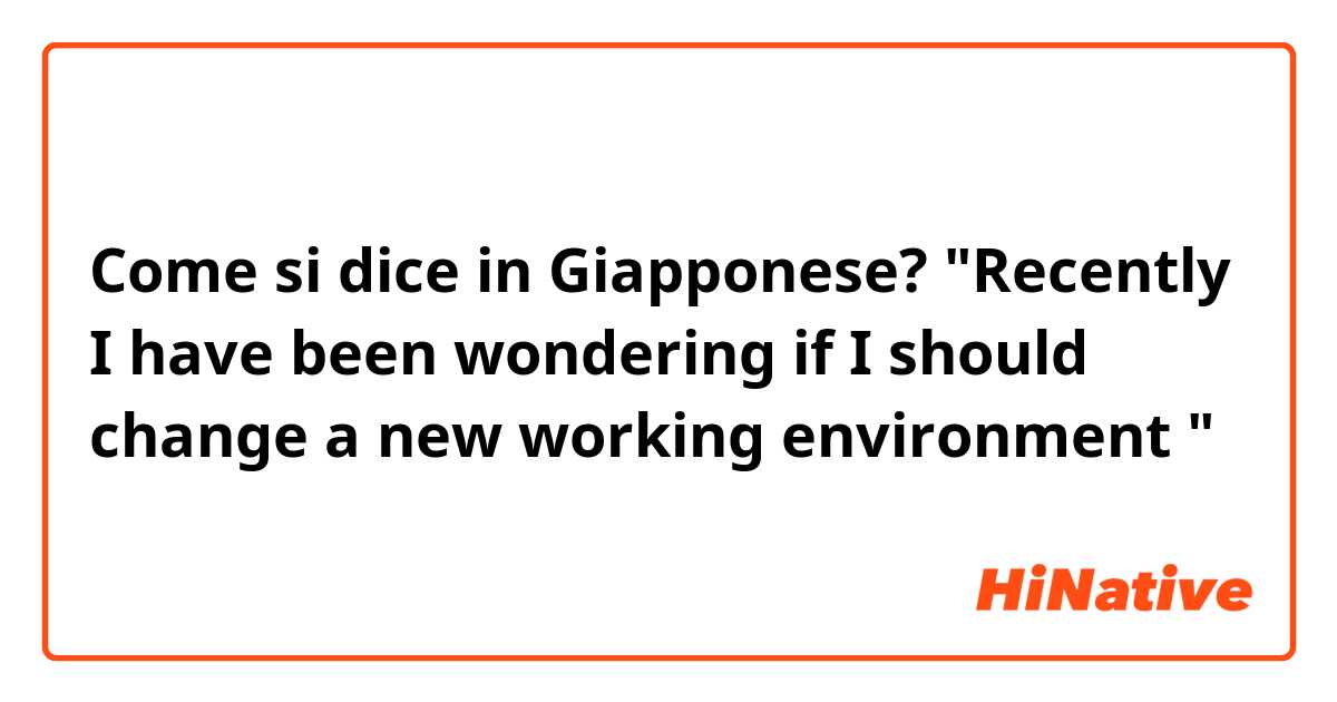 Come si dice in Giapponese? "Recently I have been wondering if I should change a new working environment "