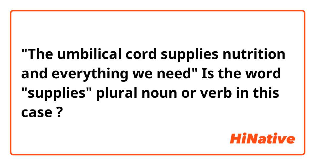 "The umbilical cord supplies nutrition and everything we need"
Is the word "supplies" plural noun or verb in this case ?