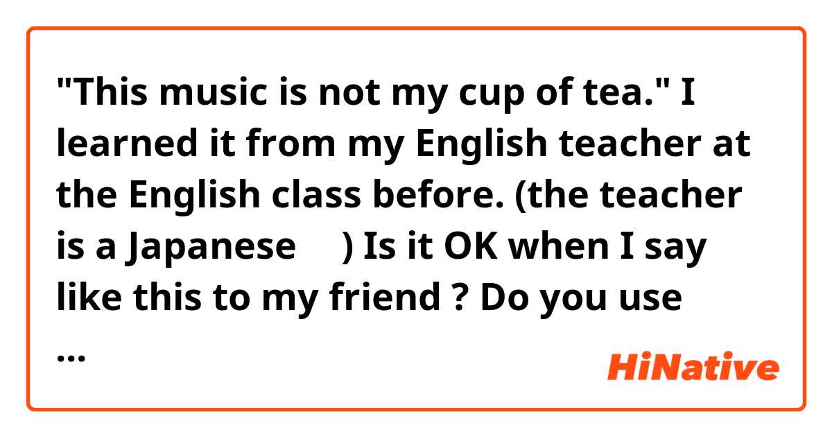 "This music is not my cup of tea."

I learned it from my English teacher at the English class before.
(the teacher is a Japanese・・)

Is it OK when I say like this to my friend ? Do you use this phrase?
Isn't it old or something ?