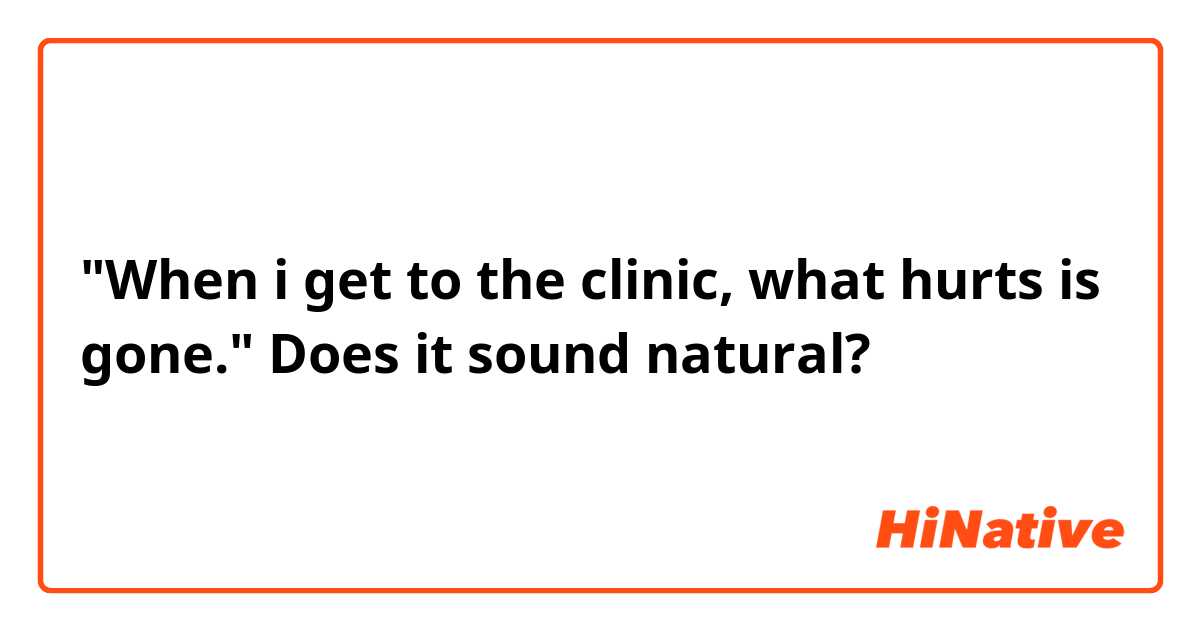 "When i get to the clinic, what hurts is gone."
Does it sound natural?