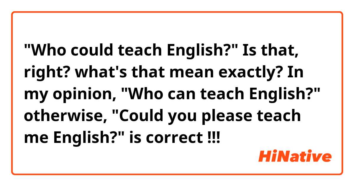 "Who could teach English?"
Is that, right? what's that mean exactly? 

In my opinion, "Who can teach English?" otherwise, "Could you please teach me English?"  is correct !!! 