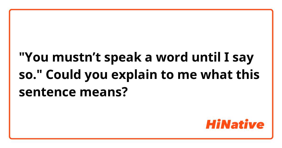 "You mustn’t speak a word until I say so."
Could you explain to me what this sentence means?