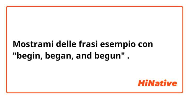 Mostrami delle frasi esempio con "begin, began, and begun".