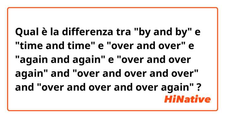 Qual è la differenza tra  "by and by" e "time and time" e "over and over" e "again and again" e "over and over again" and "over and over and over" and "over and over and over again" ?