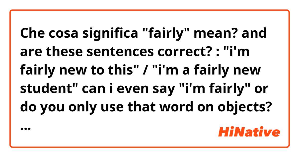Che cosa significa "fairly" mean? and are these sentences correct? : "i'm fairly new to this" / "i'm a fairly new student"
can i even say "i'm fairly" or do you only use that word on objects? ?