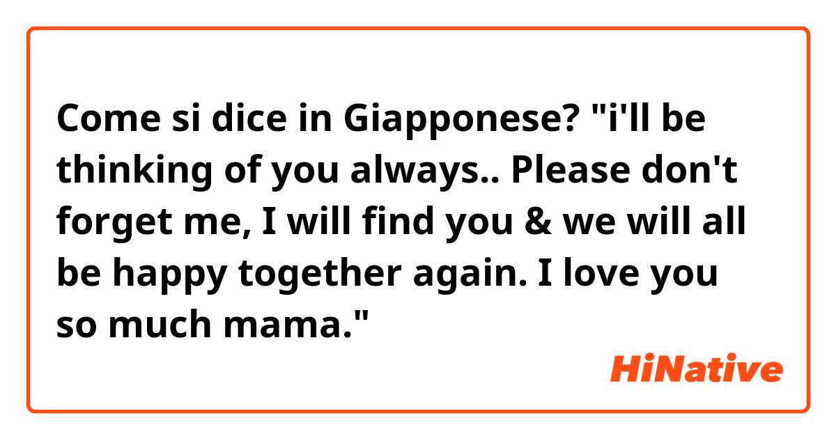 Come si dice in Giapponese? "i'll be thinking of you always.. Please don't forget me, I will find you & we will all be happy together again. I love you so much mama."