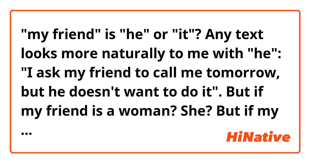 "my friend" is "he" or "it"? Any text looks more naturally to me with "he": "I ask my friend to call me tomorrow, but he doesn't want to do it". But if my friend is a woman? She? But if my friend's gender is unknown by context? For example, in the case when I mean by the word "friend" any of my friends and it can be either gender. It? Then text "I ask my friend to call me tomorrow, but it doesn't want to do it" sounds odd to me.