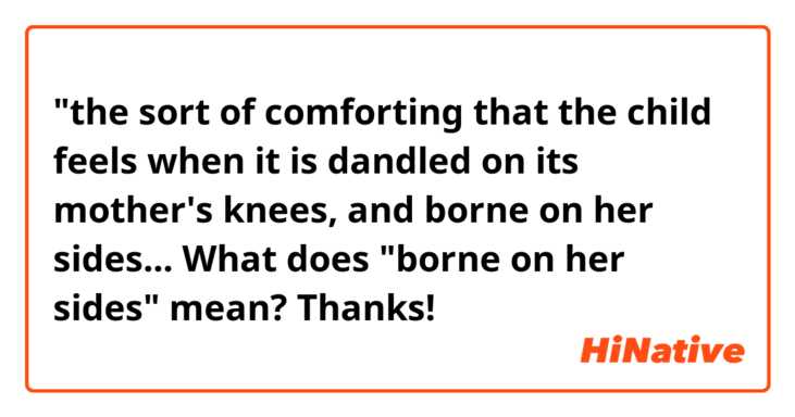 "the sort of comforting that the child feels when it is dandled on its mother's knees, and borne on her sides...

What does "borne on her sides" mean? Thanks!