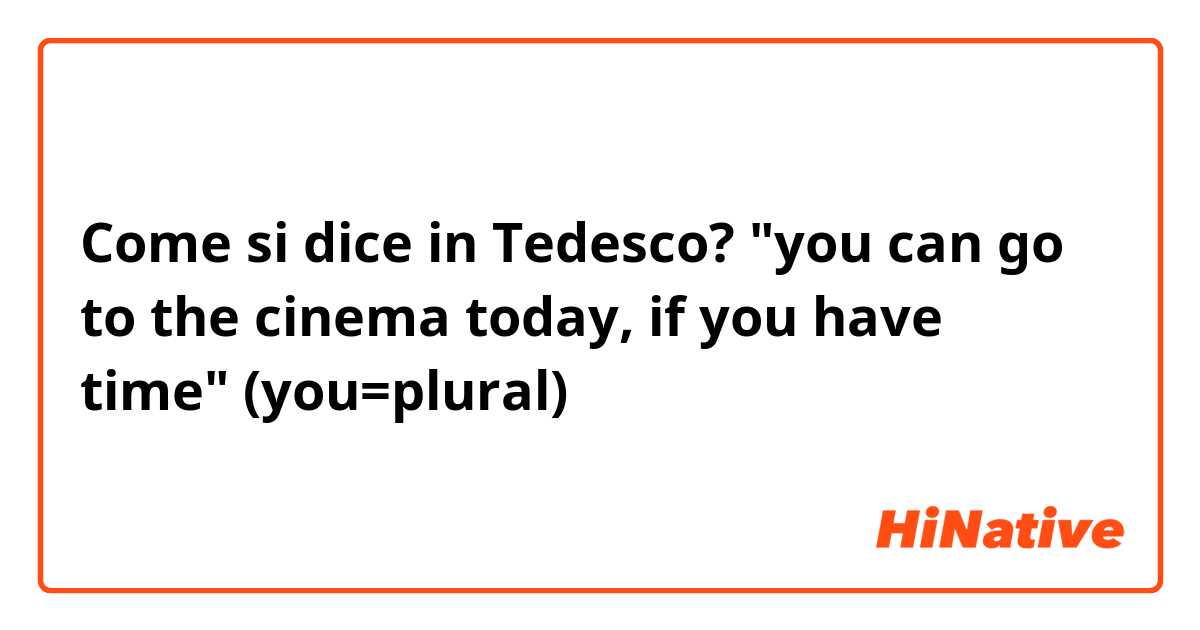 Come si dice in Tedesco? "you can go to the cinema today, if you have time" (you=plural)