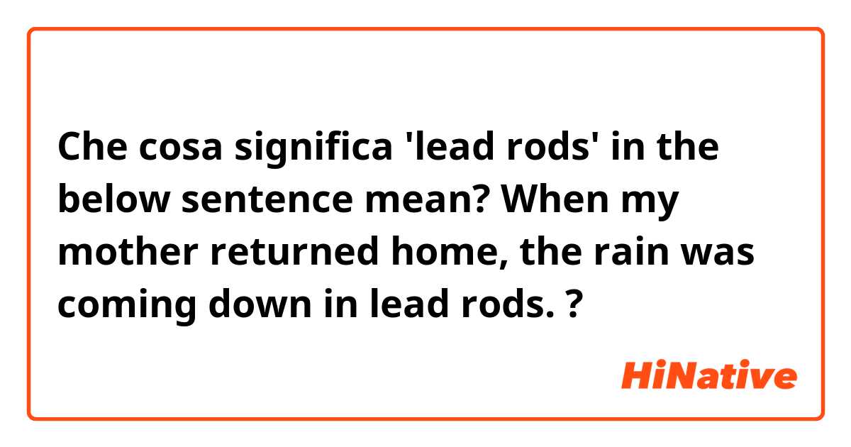 Che cosa significa 'lead rods' in the below sentence mean?

When my mother returned home, the rain was coming down in lead rods.?
